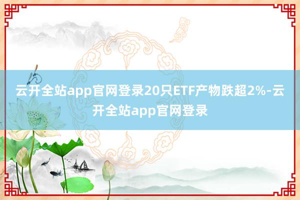 云开全站app官网登录20只ETF产物跌超2%-云开全站app官网登录