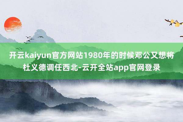 开云kaiyun官方网站1980年的时候邓公又想将杜义德调任西北-云开全站app官网登录