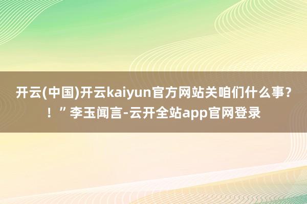 开云(中国)开云kaiyun官方网站关咱们什么事？！”李玉闻言-云开全站app官网登录