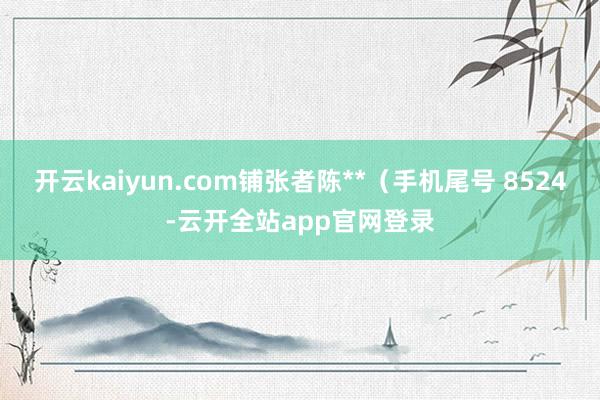 开云kaiyun.com铺张者陈**（手机尾号 8524-云开全站app官网登录