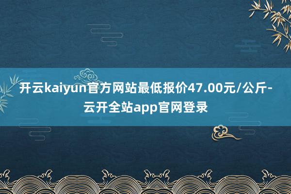 开云kaiyun官方网站最低报价47.00元/公斤-云开全站app官网登录