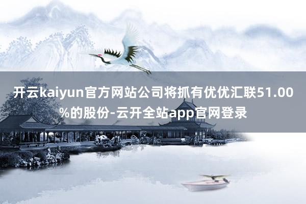 开云kaiyun官方网站公司将抓有优优汇联51.00%的股份-云开全站app官网登录