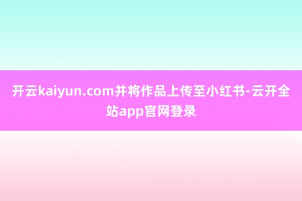 开云kaiyun.com并将作品上传至小红书-云开全站app官网登录