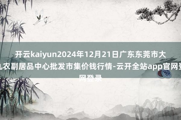 开云kaiyun2024年12月21日广东东莞市大京九农副居品中心批发市集价钱行情-云开全站app官网登录