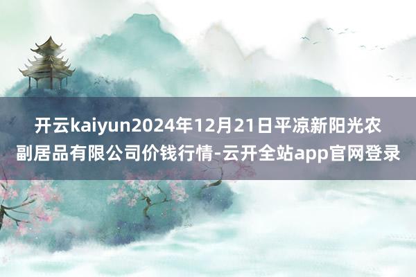 开云kaiyun2024年12月21日平凉新阳光农副居品有限公司价钱行情-云开全站app官网登录