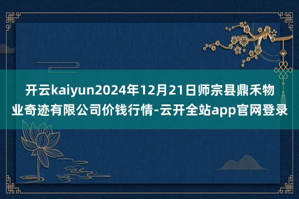 开云kaiyun2024年12月21日师宗县鼎禾物业奇迹有限公司价钱行情-云开全站app官网登录