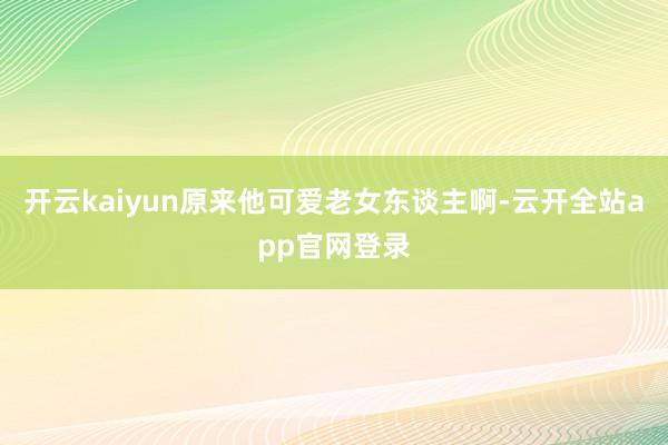 开云kaiyun原来他可爱老女东谈主啊-云开全站app官网登录