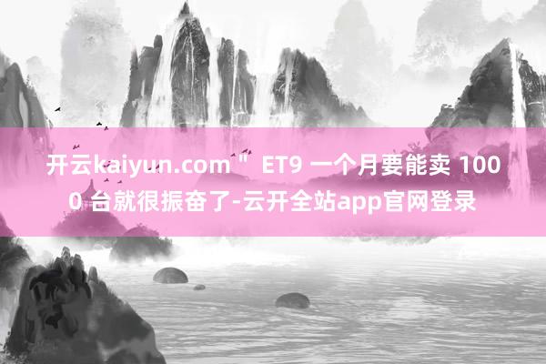 开云kaiyun.com＂ ET9 一个月要能卖 1000 台就很振奋了-云开全站app官网登录
