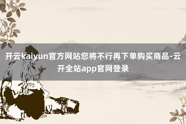 开云kaiyun官方网站您将不行再下单购买商品-云开全站app官网登录