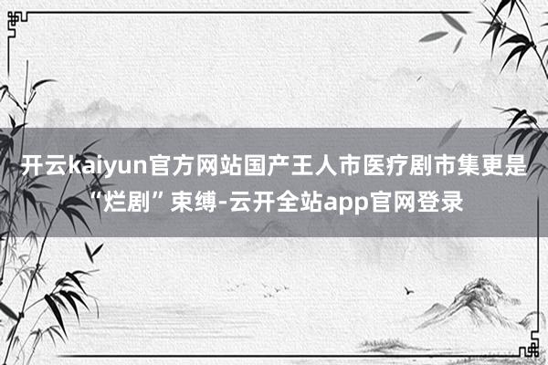 开云kaiyun官方网站国产王人市医疗剧市集更是“烂剧”束缚-云开全站app官网登录