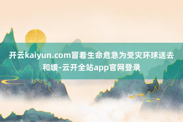 开云kaiyun.com冒着生命危急为受灾环球送去和缓-云开全站app官网登录