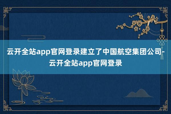 云开全站app官网登录建立了中国航空集团公司-云开全站app官网登录