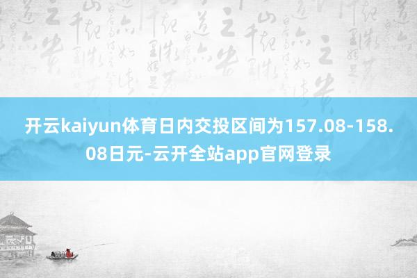 开云kaiyun体育日内交投区间为157.08-158.08日元-云开全站app官网登录