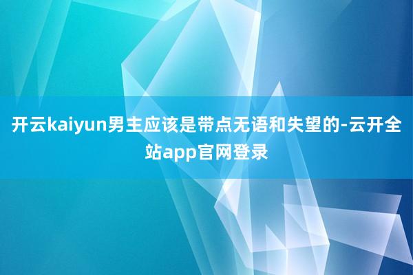 开云kaiyun男主应该是带点无语和失望的-云开全站app官网登录