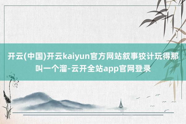 开云(中国)开云kaiyun官方网站叙事狡计玩得那叫一个溜-云开全站app官网登录