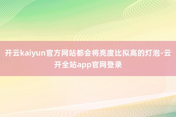 开云kaiyun官方网站都会将亮度比拟高的灯泡-云开全站app官网登录