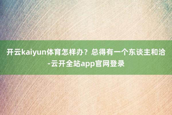 开云kaiyun体育怎样办？总得有一个东谈主和洽-云开全站app官网登录