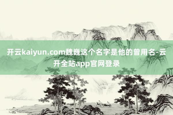 开云kaiyun.com魏巍这个名字是他的曾用名-云开全站app官网登录