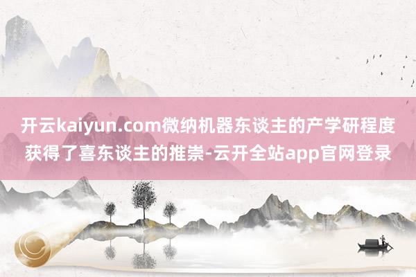 开云kaiyun.com微纳机器东谈主的产学研程度获得了喜东谈主的推崇-云开全站app官网登录