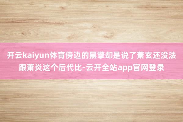 开云kaiyun体育傍边的黑擎却是说了萧玄还没法跟萧炎这个后代比-云开全站app官网登录