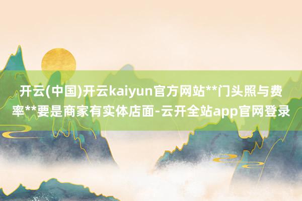 开云(中国)开云kaiyun官方网站**门头照与费率**要是商家有实体店面-云开全站app官网登录
