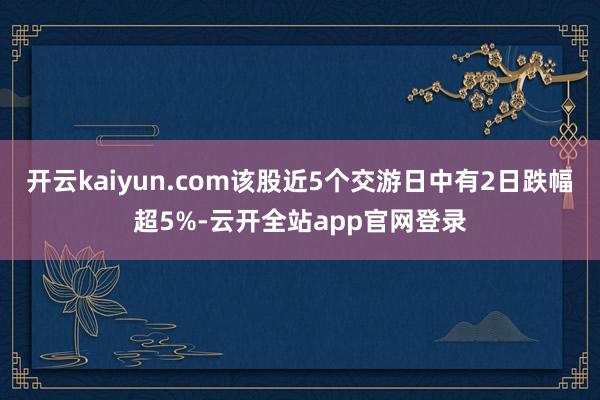 开云kaiyun.com该股近5个交游日中有2日跌幅超5%-云开全站app官网登录