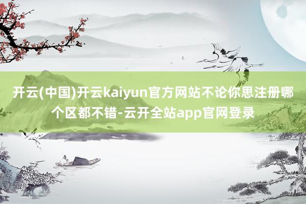 开云(中国)开云kaiyun官方网站不论你思注册哪个区都不错-云开全站app官网登录