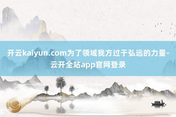 开云kaiyun.com为了领域我方过于弘远的力量-云开全站app官网登录