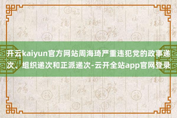 开云kaiyun官方网站周海琦严重违犯党的政事递次、组织递次和正派递次-云开全站app官网登录