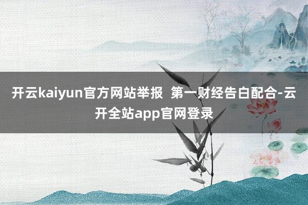 开云kaiyun官方网站举报  第一财经告白配合-云开全站app官网登录