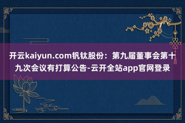 开云kaiyun.com钒钛股份：第九届董事会第十九次会议有打算公告-云开全站app官网登录