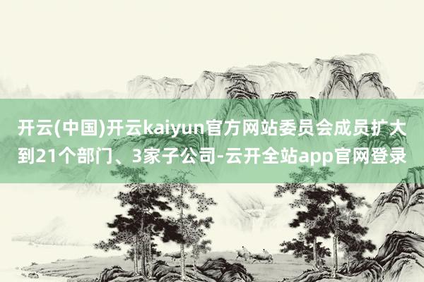 开云(中国)开云kaiyun官方网站委员会成员扩大到21个部门、3家子公司-云开全站app官网登录