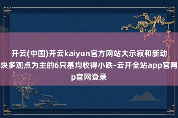 开云(中国)开云kaiyun官方网站大示寂和新动力板块多观点为主的6只基均收得小跌-云开全站app官网登录