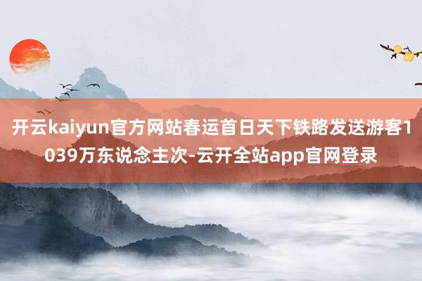 开云kaiyun官方网站春运首日天下铁路发送游客1039万东说念主次-云开全站app官网登录