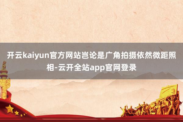 开云kaiyun官方网站岂论是广角拍摄依然微距照相-云开全站app官网登录