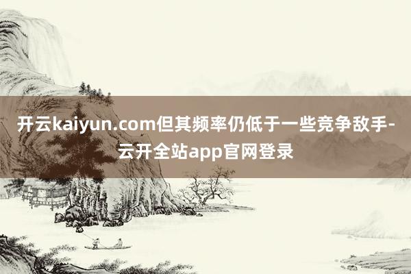 开云kaiyun.com但其频率仍低于一些竞争敌手-云开全站app官网登录
