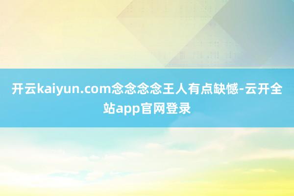 开云kaiyun.com念念念念王人有点缺憾-云开全站app官网登录