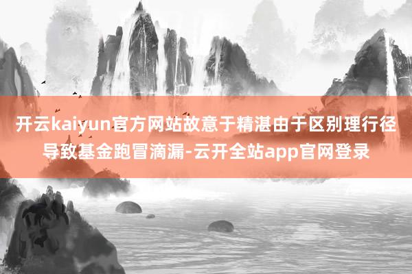 开云kaiyun官方网站故意于精湛由于区别理行径导致基金跑冒滴漏-云开全站app官网登录