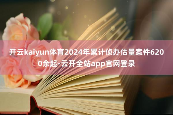 开云kaiyun体育2024年累计侦办估量案件6200余起-云开全站app官网登录