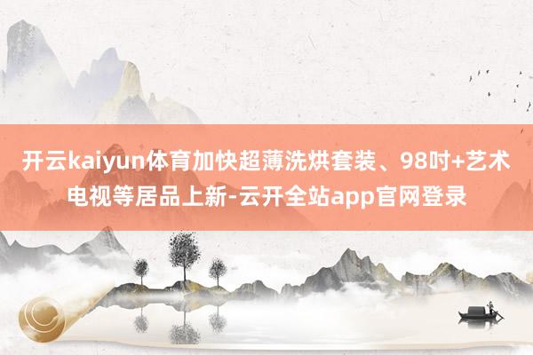 开云kaiyun体育加快超薄洗烘套装、98吋+艺术电视等居品上新-云开全站app官网登录