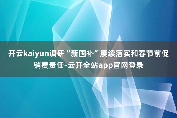 开云kaiyun调研“新国补”赓续落实和春节前促销费责任-云开全站app官网登录