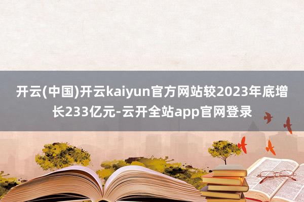 开云(中国)开云kaiyun官方网站较2023年底增长233亿元-云开全站app官网登录
