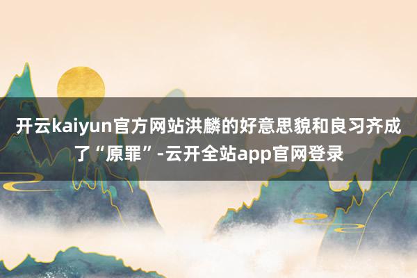 开云kaiyun官方网站洪麟的好意思貌和良习齐成了“原罪”-云开全站app官网登录