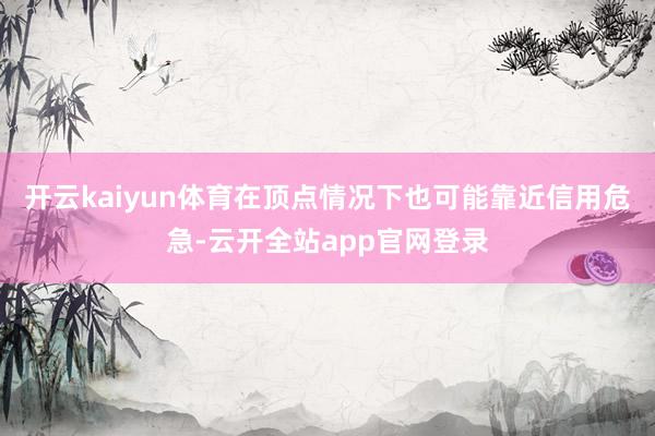 开云kaiyun体育在顶点情况下也可能靠近信用危急-云开全站app官网登录