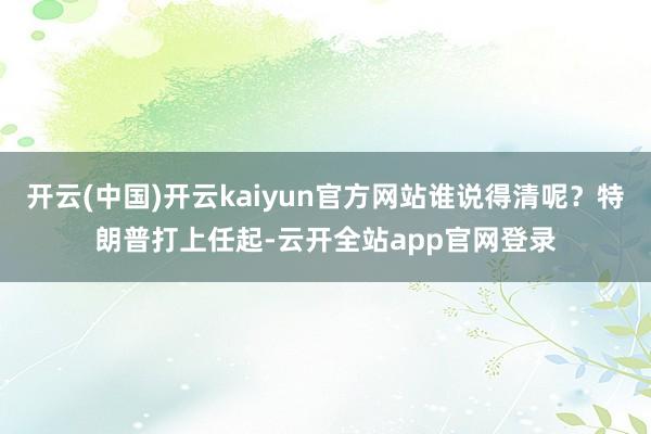 开云(中国)开云kaiyun官方网站谁说得清呢？特朗普打上任起-云开全站app官网登录