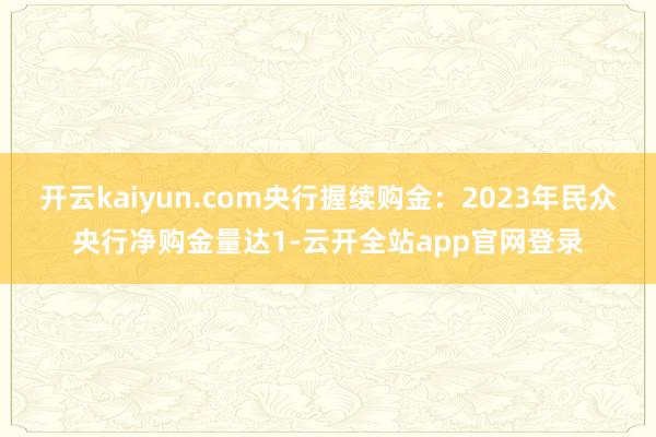 开云kaiyun.com央行握续购金：2023年民众央行净购金量达1-云开全站app官网登录
