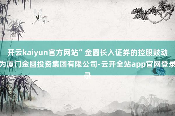 开云kaiyun官方网站”金圆长入证券的控股鼓动为厦门金圆投资集团有限公司-云开全站app官网登录