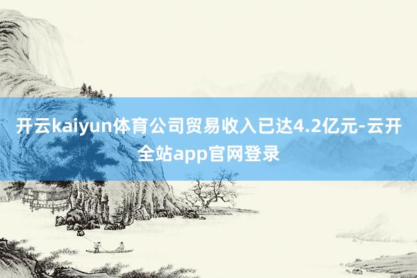开云kaiyun体育公司贸易收入已达4.2亿元-云开全站app官网登录
