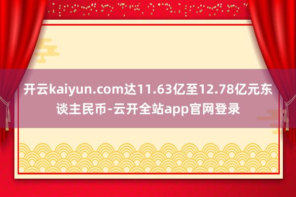 开云kaiyun.com达11.63亿至12.78亿元东谈主民币-云开全站app官网登录