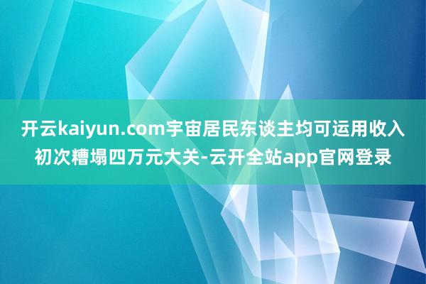 开云kaiyun.com宇宙居民东谈主均可运用收入初次糟塌四万元大关-云开全站app官网登录